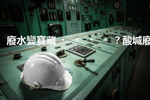 廢水變寶藏？酸堿廢水處理新技術(shù)揭秘